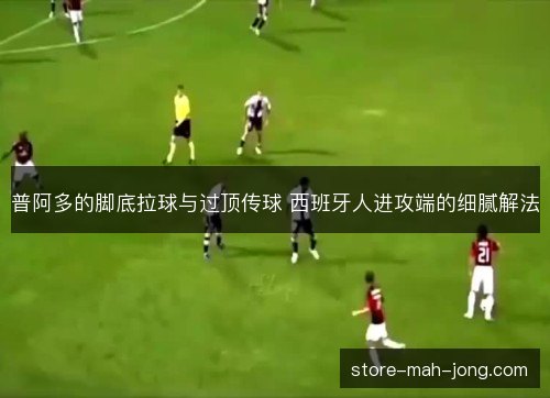 普阿多的脚底拉球与过顶传球 西班牙人进攻端的细腻解法